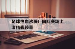 JNH金年会-足球热血沸腾！国际赛场上演精彩较量