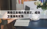 金年会sports-英格兰主场力克波兰，成功卫冕领先优势