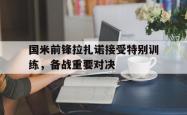 JNH金年会-国米前锋拉扎诺接受特别训练，备战重要对决