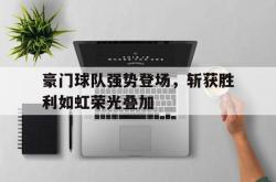 金年会中国官方网站-豪门球队强势登场，斩获胜利如虹荣光叠加